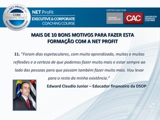 MAIS DE 10 BONS MOTIVOS PARA FAZER ESTA
               FORMAÇÃO COM A NET PROFIT

11. “Foram dias espetaculares, com muito aprendizado, muitas e muitas
reflexões e a certeza de que podemos fazer muito mais e estar sempre ao
lado das pessoas para que possam também fazer muito mais. Vou levar
                  para o resto da minha existência.”
                  Edward Claudio Junior – Educador financeiro da DSOP
 