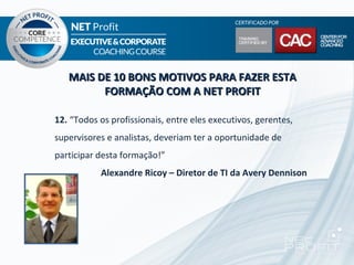 MAIS DE 10 BONS MOTIVOS PARA FAZER ESTA
         FORMAÇÃO COM A NET PROFIT

12. “Todos os profissionais, entre eles executivos, gerentes,
supervisores e analistas, deveriam ter a oportunidade de
participar desta formação!”
           Alexandre Ricoy – Diretor de TI da Avery Dennison
 