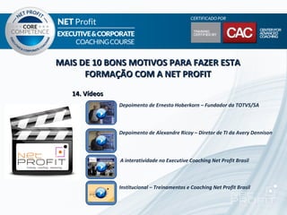 MAIS DE 10 BONS MOTIVOS PARA FAZER ESTA
      FORMAÇÃO COM A NET PROFIT
   14. Vídeos
                Depoimento de Ernesto Hoberkorn – Fundador da TOTVS/SA



                Depoimento de Alexandre Ricoy – Diretor de TI da Avery Dennison



                A interatividade no Executive Coaching Net Profit Brasil



                Institucional – Treinamentos e Coaching Net Profit Brasil
 
