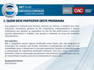 1. QUEM DEVE PARTICIPAR DESTE PROGRAMA
 Este programa é indicado para Coaches, externos ou internos, e também para altos
 executivos, consultores, gestores de RH, empresários, empreendedores e demais
 profissionais que desejam se especializar na arte da alta performance e realmente
 queiram potencializar o trabalho com pessoas e empresas na busca de resultados
 extraordinários.

 Pré-requisitos:
 Não é obrigatório possuir alguma certificação como Coach, pois este programa se
 encarregará de executar essa função, formando os participantes por meio de uma
 metodologia ímpar e voltada para o mercado corporativo, fazendo-se necessária então
 a comprovação de experiência profissional relevante. Com base nessas informações
 fornecidas, todos os interessados passarão por uma entrevista de qualificação com um
 de nossos Master Coaches antes de se inscreverem em nosso curso.

 Responsável técnica:
 Elisa Silvestre
 