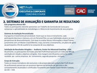 2. SISTEMAS DE AVALIAÇÃO E GARANTIA DE RESULTADO
Este programa oferece ROI:
Todos os participantes deverão apresentar um Trabalho de Conclusão de Curso para
comprovar a aplicabilidade da metodologia e o Retorno do Investimento de seus projetos.

Sistemas de Avaliação Personalizada:
O programa é totalmente personalizável. Assim que se inicia o treinamento, cada
participante descreve e mensura, em um Personal Plan, as suas habilidades atuais e as suas
perspectivas de desenvolvimento. Com base na análise dessas informações o Head Trainer,
juntamente com um Master Coach/Mentor, traça, durante o treinamento, um plano de apoio
ao participante a fim de auxiliá-lo na conquista de seus objetivos.

Satisfação de Resultados Atingidos – Auditoria, Center for Advanced Coaching – USA:
Atualmente, os participantes formados pela Net Profit Brasil possuem um índice de 98% de
satisfação em relação a objetivos atingidos. Esta margem está 20 pontos acima da média
recebida por outras empresas de treinamento, segundo pesquisas similares.

Corpo de Instrução:
Todos os nossos treinadores são exclusivos e são preparados pela própria Net Profit Brasil.
Os profissionais passam por um processo rigoroso de formação de dois anos e são
constantemente atualizados e certificados novamente pelo Master Coach Hendre Coetzee,
da CAC – USA.
 