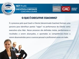 O QUE É EXECUTIVE COACHING?
É o processo pelo qual Coach e Cliente (denominado Coachee) formam uma
parceria para identificar pontos “cegos” na performance do Cliente como
executivo e/ou líder. Nesse processo são definidos metas, performance e
resultados a serem alcançados, e apontadas as competências-chave a
serem desenvolvidas para o sucesso pessoal e profissional como um todo.
 