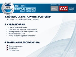 4. NÚMERO DE PARTICIPANTES POR TURMA
  Turmas com no máximo 30 participantes.

5. CARGA HORÁRIA
 128 horas, distribuídas em:
 • Dois módulos de 4 dias inteiros cada;
 • Acompanhamento formal por 90 dias;
 • Atividades extra-sala;
 • Prova de certificação internacional.


6. MATERIAIS DE APOIO EM SALA
    Research manual;
    Work book;
    Personal plan.
 