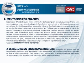7. MENTORING FOR COACHES
 Sabemos da dificuldade que é iniciar um trabalho de Coaching com executivos, principalmente sem
 uma retaguarda ou um suporte adequado. Percebemos também que as principais dúvidas surgem
 com o início das atividades práticas, o que deixa inúmeros Coaches inseguros em relação a engrenar
 na carreira. Pensando exatamente nesse cenário, a Net Profit agregou ao programa de formação de
 Coaches Executivos o programa de Mentoring for Executive Coaches, processo em que um Master
 Executive Coach da Net Profit auxilia o Cliente em assuntos como a elaboração das suas primeiras
 sessões, em como estabelecer o foco da sessão e dos resultados pretendidos e em como explorar as
 necessidades de desenvolvimento de novas habilidades. Este programa também tem como objetivo
 tirar dúvidas em geral, assegurar que o trabalho do Coach está apropriado para o mercado e
 minimizar o risco do Cliente executar esta função sem possuir experiência de campo.
 Tudo isso SEM NENHUM CUSTO ADICIONAL!


 A ESTRUTURA DO pré-agendadas – MENTOR:
 Serão realizadas 4 sessões PROGRAMA presenciais ou à               distância, de acordo com as
 possibilidades do Mentor e do Mentorado –, com periodicidade quinzenal ou mensal e com duração
 de 60 a 90 minutos por sessão. Caso o Cliente sinta necessidade, há a possibilidade de realizar um
 acompanhamento por um período de até 90 dias após o início do programa.
 