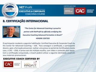 8. CERTIFICAÇÃO INTERNACIONAL

                          “The Center for Advanced Coaching is proud to
                         partner with NetProfit by officially certifying this
                        Executive Coaching Advanced Formation in Brazil!”
                                         HENDRE COETZEE

O participante receberá a seguinte habilitação: Certified Executive & Corporate Coach by
the Center for Advanced Coaching – USA. Para conseguir o certificado, o participante
deverá, após a formação presencial, realizar uma prova no portal da Certificadora (neste
caso, a CAC – USA). A prova será de múltipla escolha, com vídeo e conteúdo para apoio.
Com a certificação conquistada, o Coach poderá utilizar a seguinte identidade visual em
seus materiais promocionais:
 