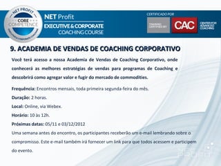 9. ACADEMIA DE VENDAS DE COACHING CORPORATIVO
Você terá acesso a nossa Academia de Vendas de Coaching Corporativo, onde
conhecerá as melhores estratégias de vendas para programas de Coaching e
descobrirá como agregar valor e fugir do mercado de commodities.

Frequência: Encontros mensais, toda primeira segunda-feira do mês.
Duração: 2 horas.
Local: Online, via Webex.
Horário: 10 às 12h.
Próximas datas: 05/11 e 03/12/2012
Uma semana antes do encontro, os participantes receberão um e-mail lembrando sobre o
compromisso. Este e-mail também irá fornecer um link para que todos acessem e participem
do evento.
 