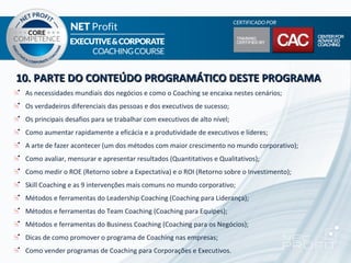10. PARTE DO CONTEÚDO PROGRAMÁTICO DESTE PROGRAMA
 As necessidades mundiais dos negócios e como o Coaching se encaixa nestes cenários;
 Os verdadeiros diferenciais das pessoas e dos executivos de sucesso;
 Os principais desafios para se trabalhar com executivos de alto nível;
 Como aumentar rapidamente a eficácia e a produtividade de executivos e líderes;
 A arte de fazer acontecer (um dos métodos com maior crescimento no mundo corporativo);
 Como avaliar, mensurar e apresentar resultados (Quantitativos e Qualitativos);
 Como medir o ROE (Retorno sobre a Expectativa) e o ROI (Retorno sobre o Investimento);
 Skill Coaching e as 9 intervenções mais comuns no mundo corporativo;
 Métodos e ferramentas do Leadership Coaching (Coaching para Liderança);
 Métodos e ferramentas do Team Coaching (Coaching para Equipes);
 Métodos e ferramentas do Business Coaching (Coaching para os Negócios);
 Dicas de como promover o programa de Coaching nas empresas;
 Como vender programas de Coaching para Corporações e Executivos.
 