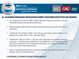 11. ALGUMAS PESQUISAS RELEVANTES SOBRE COACHING EXECUTIVO NO MUNDO
      Das empresas do Fortune 1000 e Global 500, 63% esperam aumentar o uso de
      Coaching Executivo nos próximos cinco anos.

      88% das organizações no Reino Unido utilizam Coaching, de acordo com a Bristol
      University.

      A demanda nos Estados Unidos é tão alta que um Coach cobra de 600 a 2 mil
      dólares por sessão. (Fonte: Time – Business News)

      Atualmente, 43% dos CEOs e 71% dos altos executivos de grandes empresas
      nacionais e multinacionais trabalham ou já trabalharam com Coaching, sendo
      que destes executivos, 93% pretendem recontratar ou continuar o trabalho de
      Coaching. (Fonte: Fastcompany.com)

      Hoje, o Coaching Profissional é a segunda profissão com maior crescimento no
      Mundo. (Fonte: The National Post)

    E NO BRASIL, ESTAMOS APENAS COMEÇANDO!!!
 