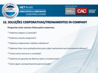 12. SOLUÇÕES CORPORATIVAS/TREINAMENTOS IN-COMPANY
  Perguntas mais comuns feitas pelas empresas:

   Podemos adaptar o conteúdo?

   Podemos mesclar programas?

   Podemos implementar módulos individuais?

   Podemos fazer uma avaliação prévia para saber exatamente qual treinamento oferecer?

   Temos como mensurar o resultado?

   Podemos ter garantia de Retorno sobre o Investimento?

   Existe algum acompanhamento personalizado?
 