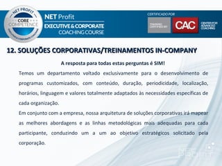 12. SOLUÇÕES CORPORATIVAS/TREINAMENTOS IN-COMPANY
                       A resposta para todas estas perguntas é SIM!
   Temos um departamento voltado exclusivamente para o desenvolvimento de
   programas customizados, com conteúdo, duração, periodicidade, localização,
   horários, linguagem e valores totalmente adaptados às necessidades específicas de
   cada organização.
   Em conjunto com a empresa, nossa arquitetura de soluções corporativas irá mapear
   as melhores abordagens e as linhas metodológicas mais adequadas para cada
   participante, conduzindo um a um ao objetivo estratégicos solicitado pela
   corporação.
 