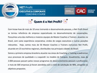 Quem é a Net Profit?

Com know-how de mais de 10 anos treinando e desenvolvendo pessoas, a Net Profit Brasil
se tornou referência de empresa especializada no desenvolvimento de corporações.
Possuímos uma das melhores e maiores equipes de Master Coaches e Trainers atuantes no
Brasil, com vasta experiência corporativa, vindos de cargos executivos e outras posições
relevantes. Hoje, somos mais de 50 Master Coaches e Trainers exclusivos Net Profit,
atuando em 23 escritórios regionais, distribuídos nas principais cidades do Brasil.

Somos a primeira empresa brasileira atuante nas áreas de Coaching e Training a padronizar
seus processos de qualidade e a expandir no modelo de franquia. Anualmente, mais de
2.000 pessoas passam pelos nossos programas de desenvolvimento pessoal e profissional,
e mais de 500 empresas já foram atendidas com o nível de satisfação de 98%, atingindo os
objetivos propostos.
 