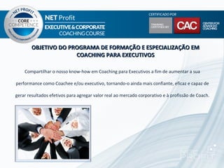 OBJETIVO DO PROGRAMA DE FORMAÇÃO E ESPECIALIZAÇÃO EM
                      COACHING PARA EXECUTIVOS

    Compartilhar o nosso know-how em Coaching para Executivos a fim de aumentar a sua

performance como Coachee e/ou executivo, tornando-o ainda mais confiante, eficaz e capaz de

gerar resultados efetivos para agregar valor real ao mercado corporativo e à profissão de Coach.
 