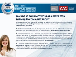 MAIS DE 10 BONS MOTIVOS PARA FAZER ESTA
FORMAÇÃO COM A NET PROFIT
1. Antes de sermos uma empresa de formação de Coaches, já havíamos aplicado mais de 10 mil
horas de processo de Coaching em empresas de pequeno, médio e grande porte em todo o Brasil.
(Experiência real em campo).

2. Atendemos diretamente mais de 70 empresas e, atualmente, mais de 400 executivos de todo o
Brasil participam do nosso processo de Coaching Corporativo. (Atualizações e melhorias diárias).

3. Antes de ser liberado para o mercado, este programa foi submetido a uma rigorosa análise,
realizada pelo Center for Advanced Coaching, empresa americana especializada em Coaching, e
minuciosamente supervisionado de maneira presencial por um dos maiores formadores de Master
Coaches do Mundo, Hendre Coetzee. Somente após passar por todo este processo de qualidade é
que o programa foi certificado internacionalmente. (Credibilidade).

4. A formação em Executive Coaching Net Profit Brasil é a única que possui o treinamento de
Mentoring For Coaches incluído em seu programa. Com isso, ao participar da formação o Cliente
recebe uma qualificação a mais sem custo adicional e de forma extremamente personalizada,
conduzida por um Mentor/Master Coach. (Garantia de sucesso).
 
