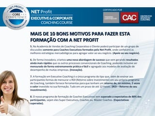 MAIS DE 10 BONS MOTIVOS PARA FAZER ESTA
FORMAÇÃO COM A NET PROFIT
5. Na Academia de Vendas de Coaching Corporativo o Cliente poderá participar de um grupo de
discussões somente para Coaches Executivos formados pela Net Profit, onde conhecerá as
melhores estratégias mercadológicas para agregar valor ao seu negócio. (Apoio ao seu negócio).

6. De forma inovadora, criamos uma nova abordagem de sucesso que vem gerando resultados
ainda mais rápidos que os outros processos convencionais de Coaching, podendo inclusive ser
mensurado de forma extremamente prática e fácil e agregado aos modelos de avaliação de
desempenho de muitas empresas. (Inovação).

7. A formação em Executive Coaching é o único programa do tipo que, além de ensinar aos
participantes formas de mensurar o ROI (Retorno sobre Investimento) em seu próprio programa
de Coaching, também fornece ferramentas para que tenham um retorno de, no mínimo, 2 vezes
o valor investido na sua formação. Tudo em um prazo de até 12 meses. (ROI – Retorno do seu
investimento).

8. O nosso programa de formação de Coaches Executivos tem superado a expectativa de 88% dos
participantes, sejam eles Super Executivos, Coaches ou Master Coaches. (Expectativas
superadas).
 