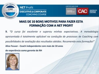 MAIS DE 10 BONS MOTIVOS PARA FAZER ESTA
                  FORMAÇÃO COM A NET PROFIT
9. “O curso foi excelente e superou minhas expectativas. A metodologia
apresentada é totalmente aplicável na condução de processos de Coaching com
possibilidades de avaliação dos resultados obtidos. Recomendo esta formação!”
Alice Feuser - Coach independente com mais de 10 anos
de experiência como gerente de RH
 
