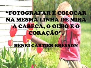 “FOTOGRAFAR É COLOCAR
NA MESMA LINHA DE MIRA
A CABEÇA, O OLHO E O
CORAÇÃO”.
HENRI CARTIER-BRESSON
 