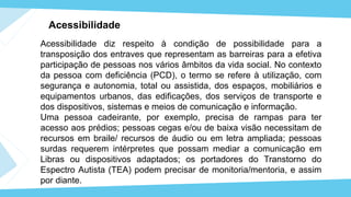 Acessibilidade
Acessibilidade diz respeito à condição de possibilidade para a
transposição dos entraves que representam as barreiras para a efetiva
participação de pessoas nos vários âmbitos da vida social. No contexto
da pessoa com deficiência (PCD), o termo se refere à utilização, com
segurança e autonomia, total ou assistida, dos espaços, mobiliários e
equipamentos urbanos, das edificações, dos serviços de transporte e
dos dispositivos, sistemas e meios de comunicação e informação.
Uma pessoa cadeirante, por exemplo, precisa de rampas para ter
acesso aos prédios; pessoas cegas e/ou de baixa visão necessitam de
recursos em braile/ recursos de áudio ou em letra ampliada; pessoas
surdas requerem intérpretes que possam mediar a comunicação em
Libras ou dispositivos adaptados; os portadores do Transtorno do
Espectro Autista (TEA) podem precisar de monitoria/mentoria, e assim
por diante.
 