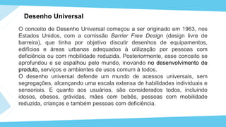 Desenho Universal
O conceito de Desenho Universal começou a ser originado em 1963, nos
Estados Unidos, com a comissão Barrier Free Design (design livre de
barreira), que tinha por objetivo discutir desenhos de equipamentos,
edifícios e áreas urbanas adequados à utilização por pessoas com
deficiência ou com mobilidade reduzida. Posteriormente, esse conceito se
aprofundou e se espalhou pelo mundo, inovando no desenvolvimento de
produto, serviços e ambientes de usos comum à todos.
O desenho universal defende um mundo de acessos universais, sem
segregações, alcançando uma escala extensa de habilidades individuais e
sensoriais. E quanto aos usuários, são considerados todos, incluindo
idosos, obesos, grávidas, mães com bebês, pessoas com mobilidade
reduzida, crianças e também pessoas com deficiência.
 