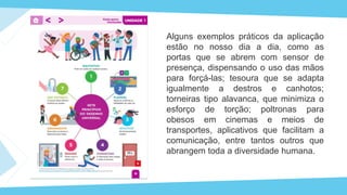 Alguns exemplos práticos da aplicação
estão no nosso dia a dia, como as
portas que se abrem com sensor de
presença, dispensando o uso das mãos
para forçá-las; tesoura que se adapta
igualmente a destros e canhotos;
torneiras tipo alavanca, que minimiza o
esforço de torção; poltronas para
obesos em cinemas e meios de
transportes, aplicativos que facilitam a
comunicação, entre tantos outros que
abrangem toda a diversidade humana.
 