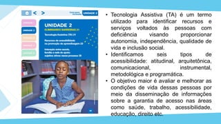 • Tecnologia Assistiva (TA) é um termo
utilizado para identificar recursos e
serviços voltados às pessoas com
deficiência visando proporcionar
autonomia, independência, qualidade de
vida e inclusão social.
• Identificamos seis tipos de
acessibilidade: atitudinal, arquitetônica,
comunicacional, instrumental,
metodológica e programática.
• O objetivo maior é avaliar e melhorar as
condições de vida dessas pessoas por
meio da disseminação de informações
sobre a garantia de acesso nas áreas
como saúde, trabalho, acessibilidade,
educação, direito etc.
 