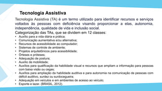Tecnologia Assistiva​
Tecnologia Assistiva (TA) é um termo utilizado para identificar recursos e serviços
voltados às pessoas com deficiência visando proporcionar a elas, autonomia,
independência, qualidade de vida e inclusão social.
Categorização das TAs, que se dividem em 12 classes:
• Auxílio para a vida diária e prática;
• Comunicação aumentativa e/ou alternativa;
• Recursos de acessibilidade ao computador;
• Sistemas de controle de ambiente;
• Projetos arquitetônicos para acessibilidade;
• Órteses e próteses;
• Adequação de postura;
• Auxílio de mobilidade;
• Auxílios para qualificação da habilidade visual e recursos que ampliam a informação para pessoas
com baixa visão ou cegas;
• Auxílios para ampliação da habilidade auditiva e para autonomia na comunicação de pessoas com
déficit auditivo, surdez ou surdocegueira;
• Adequação em veículos e em ambientes de acesso ao veículo;
• Esporte e lazer. (BRASIL, 2012).
 