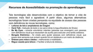 Tais tecnologias são desenvolvidas com o objetivo de tornar a vida de
pessoas mais fácil e agradável. A partir disso, algumas alternativas
tecnológicas foram criadas pensando na equidade de acesso das pessoas
com deficiência às novas tecnologias, como:
• Leitores de tela e ampliadores de imagem
• Hand Talk - tradução de texto e voz para Libras (Língua Brasileira de Sinais)
• Be My Eyes - conecta voluntários videntes (pessoas que enxergam) com pessoas
com deficiência visual que necessitam de auxílio para executar uma tarefa cotidiana;
• Bengala Eletrônica - foi criada para ajudar pessoas com deficiência visual, que
possui dois sensores que avisam quando há um obstáculo a um metro de distância;
• Órteses para mãos e dedos – melhorando a mobilidade;
• Régua vazada para leitura – Facilitar a leitura de dislexos...
Recursos de Acessibilidade​ na promoção da aprendizagem
 