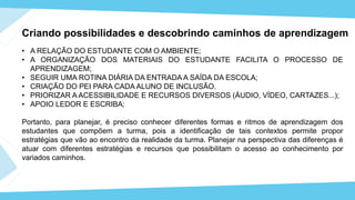• A RELAÇÃO DO ESTUDANTE COM O AMBIENTE;
• A ORGANIZAÇÃO DOS MATERIAIS DO ESTUDANTE FACILITA O PROCESSO DE
APRENDIZAGEM;
• SEGUIR UMA ROTINA DIÁRIA DA ENTRADA A SAÍDA DA ESCOLA;
• CRIAÇÃO DO PEI PARA CADA ALUNO DE INCLUSÃO.
• PRIORIZAR A ACESSIBILIDADE E RECURSOS DIVERSOS (ÁUDIO, VÍDEO, CARTAZES...);
• APOIO LEDOR E ESCRIBA;
Portanto, para planejar, é preciso conhecer diferentes formas e ritmos de aprendizagem dos
estudantes que compõem a turma, pois a identificação de tais contextos permite propor
estratégias que vão ao encontro da realidade da turma. Planejar na perspectiva das diferenças é
atuar com diferentes estratégias e recursos que possibilitam o acesso ao conhecimento por
variados caminhos.
Criando possibilidades e descobrindo caminhos de aprendizagem
 