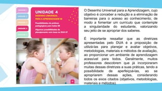 O Desenho Universal para a Aprendizagem, cujo
objetivo é conceber a redução e a eliminação de
barreiras para o acesso ao conhecimento, de
modo a fomentar um currículo que contemple
a singularidade do estudante, valorizando
seu jeito de se apropriar dos saberes.
É importante ressaltar que as diretrizes
apresentadas pelo DUA é a proposição de
utilizá-las para planejar e avaliar objetivos,
metodologias, materiais e métodos de avaliação,
ao proporcionar um ambiente de aprendizagem
acessível para todos. Geralmente, muitos
professores descobrem que já incorporaram
muitas dessas diretrizes a suas práticas, tendo a
possibilidade de aperfeiçoá-las, ao se
apropriarem dessas ações, considerando
todos os eixos citados (objetivos, metodologias,
materiais e métodos).
 