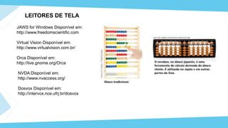 JAWS for Windows Disponível em:
http://www.freedomscientific.com
LEITORES DE TELA
Virtual Vision Disponível em:
http://www.virtualvision.com.br/
Orca Disponível em:
http://live.gnome.org/Orca
NVDA Disponível em:
http://www.nvaccess.org/
Dosvox Disponível em:
http://intervox.nce.ufrj.br/dosvox
 