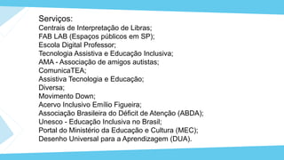 Serviços:
Centrais de Interpretação de Libras;
FAB LAB (Espaços públicos em SP);
Escola Digital Professor;
Tecnologia Assistiva e Educação Inclusiva;
AMA - Associação de amigos autistas;
ComunicaTEA;
Assistiva Tecnologia e Educação;
Diversa;
Movimento Down;
Acervo Inclusivo Emílio Figueira;
Associação Brasileira do Déficit de Atenção (ABDA);
Unesco - Educação Inclusiva no Brasil;
Portal do Ministério da Educação e Cultura (MEC);
Desenho Universal para a Aprendizagem (DUA).
 