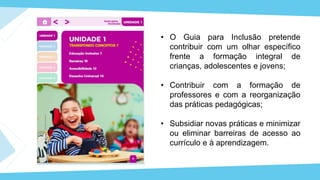 • O Guia para Inclusão pretende
contribuir com um olhar específico
frente a formação integral de
crianças, adolescentes e jovens;
• Contribuir com a formação de
professores e com a reorganização
das práticas pedagógicas;
• Subsidiar novas práticas e minimizar
ou eliminar barreiras de acesso ao
currículo e à aprendizagem.
 