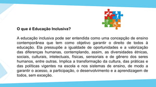 O que é Educação Inclusiva?
A educação inclusiva pode ser entendida como uma concepção de ensino
contemporânea que tem como objetivo garantir o direito de todos à
educação. Ela pressupõe a igualdade de oportunidades e a valorização
das diferenças humanas, contemplando, assim, as diversidades étnicas,
sociais, culturais, intelectuais, físicas, sensoriais e de gênero dos seres
humanos, entre outras. Implica a transformação da cultura, das práticas e
das políticas vigentes na escola e nos sistemas de ensino, de modo a
garantir o acesso, a participação, o desenvolvimento e a aprendizagem de
todos, sem exceção.
 