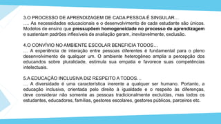 3.O PROCESSO DE APRENDIZAGEM DE CADA PESSOA É SINGULAR…
…. As necessidades educacionais e o desenvolvimento de cada estudante são únicos.
Modelos de ensino que pressupõem homogeneidade no processo de aprendizagem
e sustentam padrões inflexíveis de avaliação geram, inevitavelmente, exclusão.
4.O CONVÍVIO NO AMBIENTE ESCOLAR BENEFICIA TODOS…
… A experiência de interação entre pessoas diferentes é fundamental para o pleno
desenvolvimento de qualquer um. O ambiente heterogêneo amplia a percepção dos
educandos sobre pluralidade, estimula sua empatia e favorece suas competências
intelectuais.
5.A EDUCAÇÃO INCLUSIVA DIZ RESPEITO A TODOS…
… A diversidade é uma característica inerente a qualquer ser humano. Portanto, a
educação inclusiva, orientada pelo direito à igualdade e o respeito às diferenças,
deve considerar não somente as pessoas tradicionalmente excluídas, mas todos os
estudantes, educadores, famílias, gestores escolares, gestores públicos, parceiros etc.
 