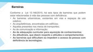 Barreiras
Conforme a Lei 13.146/2015, há seis tipos de barreiras que podem
estar relacionadas à vida das pessoas com deficiência:
• As barreiras urbanísticas, existentes em vias e espaços de uso
coletivo;
• As arquitetônicas, encontradas em edifícios;
• Aquelas presentes nos meios de transportes;
• As de comunicação e informação;
• As de adequação curricular para aquisição de conhecimentos;
• As atitudinais, que dizem respeito a atitudes e comportamentos;
• As barreiras que dificultam ou impedem o acesso da pessoa com
deficiência às tecnologias.
 