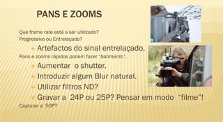 PANS E ZOOMS
Que frame rate está a ser utilizado?
Progressivo ou Entrelaçado?
        Artefactos do sinal entrelaçado.
Pans e zooms rápidos podem fazer “batimento”.
      Aumentar o shutter.
      Introduzir algum Blur natural.
      Utilizar filtros ND?
      Gravar a 24P ou 25P? Pensar em modo “filme”!
Capturar a 50P?
 