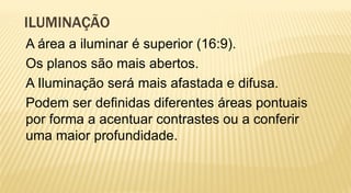 ILUMINAÇÃO
A área a iluminar é superior (16:9).
Os planos são mais abertos.
A Iluminação será mais afastada e difusa.
Podem ser definidas diferentes áreas pontuais
por forma a acentuar contrastes ou a conferir
uma maior profundidade.
 