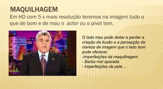 MAQUILHAGEM
Em HD com 5 x mais resolução teremos na imagem tudo o
que de bom e de mau o actor ou o pivot tem.

                            O lado mau pode deitar a perder a
                            criação da ilusão e a percepção da
                            clareza de imagem que o lado bom
                            pode oferecer.
                            -Imperfeições da maquilhagem
                            - Barba mal aparada
                            - Imperfeições de pele…
 