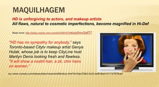 MAQUILHAGEM
   HD is unforgiving to actors, and makeup artists
   All flaws, natural to cosmetic imperfections, become magnified in Hi-Def

   Read more: http://today.msnbc.msn.com/id/24581670/#ixzz0mxSalfT7



"HD has no sympathy for anybody," says
Toronto-based Citytv makeup artist Genya
Hulak, whose job is to keep CityLine host
Marilyn Denis looking fresh and flawless.
"It will show a nostril hair, a zit, chin hairs
on women.“
http://www.canada.com/ottawacitizen/news/artslife/story.html?id=5aa725b0-0c22-4ef8-8be4-011147876cad
 