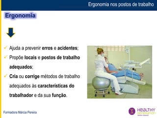 Formadora Márcia Pereira
Ergonomia nos postos de trabalhoErgonomia nos postos de trabalho
 Ajuda a prevenir erros e acidentes;
 Propõe locais e postos de trabalho
adequados;
 Cria ou corrige métodos de trabalho
adequados às características do
trabalhador e da sua função.
 