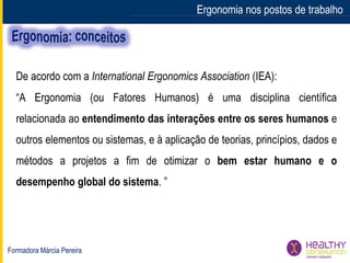Formadora Márcia Pereira
Ergonomia nos postos de trabalho
De acordo com a International Ergonomics Association (IEA):
“A Ergonomia (ou Fatores Humanos) é uma disciplina científica
relacionada ao entendimento das interações entre os seres humanos e
outros elementos ou sistemas, e à aplicação de teorias, princípios, dados e
métodos a projetos a fim de otimizar o bem estar humano e o
desempenho global do sistema. ”
Ergonomia nos postos de trabalho
 