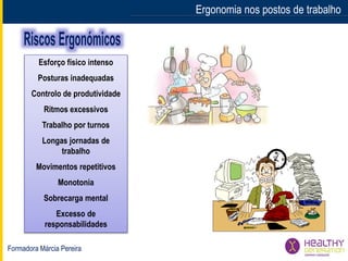 Formadora Márcia Pereira
Ergonomia nos postos de trabalho
Esforço físico intenso
Posturas inadequadas
Controlo de produtividade
Ritmos excessivos
Trabalho por turnos
Longas jornadas de
trabalho
Movimentos repetitivos
Monotonia
Sobrecarga mental
Excesso de
responsabilidades
 