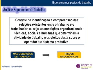 Formadora Márcia Pereira
Ergonomia nos postos de trabalho
Consiste na identificação e compreensão das
relações existentes entre o trabalho e o
trabalhador, ou seja, as condições organizacionais
técnicas, sociais e humanas que determinam a
atividade de trabalho e os efeitos desta sobre o
operador e o sistema produtivo.
RISCOS
ERGONÓMICOS
MÁS CONDIÇÕES
DE TRABALHO
 