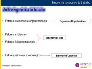 Formadora Márcia Pereira
Ergonomia nos postos de trabalho
 Fatores relacionais e organizacionais
 Fatores ambientais
 Fatores físicos e materiais
 Fatores psíquicos e sociológicos
Ergonomia Física
Ergonomia Organizacional
Ergonomia Cognitiva
 