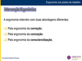 Formadora Márcia Pereira
Ergonomia nos postos de trabalho
A ergonomia intervém com duas abordagens diferentes:
 Pela ergonomia da correção;
 Pela ergonomia da conceção;
 Pela ergonomia da consciencilzação.
 