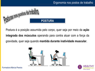 Formadora Márcia Pereira
Ergonomia nos postos de trabalho
POSTURA
Postura é a posição assumida pelo corpo, quer seja por meio da ação
integrada dos músculos operando para contra atuar com a força da
gravidade, quer seja quando mantida durante inatividade muscular.
 