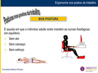 Formadora Márcia Pereira
Ergonomia nos postos de trabalho
BOA POSTURA
É aquela em que o indivíduo adulto ereto mantém as curvas fisiológicas
em equilíbrio.
 Sem dor
 Sem cansaço
 Sem esforço
 