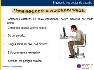 Formadora Márcia Pereira
Ergonomia nos postos de trabalho
 Esforço muscular excessivo;
 De pé, parado;
 Corpo fora do eixo vertical natural;
 Sentado, em posição estática;
 Braços acima do nível dos ombros;
 Contrações estáticas de baixa intensidade, porém mantidas por muito
tempo;
 