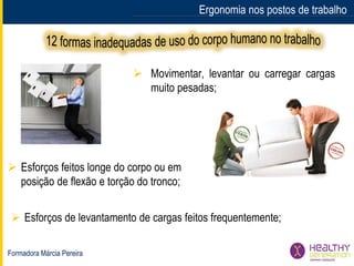 Formadora Márcia Pereira
Ergonomia nos postos de trabalho
 Movimentar, levantar ou carregar cargas
muito pesadas;
 Esforços feitos longe do corpo ou em
posição de flexão e torção do tronco;
 Esforços de levantamento de cargas feitos frequentemente;
 