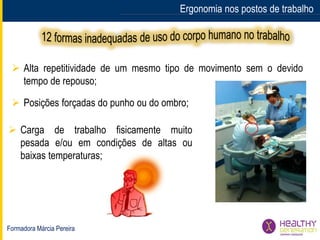 Formadora Márcia Pereira
Ergonomia nos postos de trabalho
 Alta repetitividade de um mesmo tipo de movimento sem o devido
tempo de repouso;
 Posições forçadas do punho ou do ombro;
 Carga de trabalho fisicamente muito
pesada e/ou em condições de altas ou
baixas temperaturas;
 