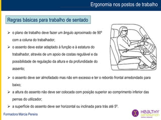 Formadora Márcia Pereira
Ergonomia nos postos de trabalhoErgonomia nos postos de trabalho
Regras básicas para trabalho de sentado
 o plano de trabalho deve fazer um ângulo aproximado de 90º
com a coluna do trabalhador;
 o assento deve estar adaptado à função e à estatura do
trabalhador, através de um apoio de costas regulável e da
possibilidade de regulação da altura e da profundidade do
assento;
 o assento deve ser almofadado mas não em excesso e ter o rebordo frontal arredondado para
baixo;
 a altura do assento não deve ser colocada com posição superior ao comprimento inferior das
pernas do utilizador;
 a superfície do assento deve ser horizontal ou inclinada para trás até 5º.
 